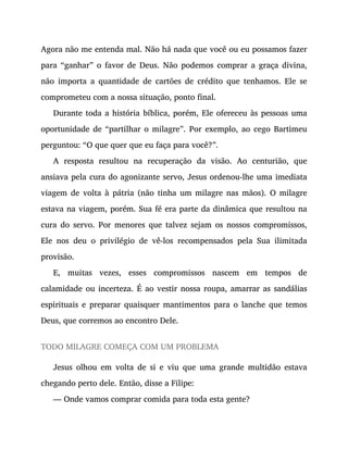 Agora não me entenda mal. Não há nada que você ou eu possamos fazer
para “ganhar” o favor de Deus. Não podemos comprar a graça divina,
não importa a quantidade de cartões de crédito que tenhamos. Ele se
comprometeu com a nossa situação, ponto final.
Durante toda a história bíblica, porém, Ele ofereceu às pessoas uma
oportunidade de “partilhar o milagre”. Por exemplo, ao cego Bartimeu
perguntou: “O que quer que eu faça para você?”.
A resposta resultou na recuperação da visão. Ao centurião, que
ansiava pela cura do agonizante servo, Jesus ordenou-lhe uma imediata
viagem de volta à pátria (não tinha um milagre nas mãos). O milagre
estava na viagem, porém. Sua fé era parte da dinâmica que resultou na
cura do servo. Por menores que talvez sejam os nossos compromissos,
Ele nos deu o privilégio de vê-los recompensados pela Sua ilimitada
provisão.
E, muitas vezes, esses compromissos nascem em tempos de
calamidade ou incerteza. É ao vestir nossa roupa, amarrar as sandálias
espirituais e preparar quaisquer mantimentos para o lanche que temos
Deus, que corremos ao encontro Dele.
TODO MILAGRE COMEÇA COM UM PROBLEMA
Jesus olhou em volta de si e viu que uma grande multidão estava
chegando perto dele. Então, disse a Filipe:
— Onde vamos comprar comida para toda esta gente?
 