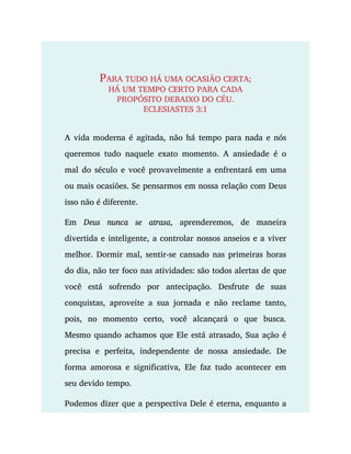 PARA TUDO HÁ UMA OCASIÃO CERTA;
HÁ UM TEMPO CERTO PARA CADA
PROPÓSITO DEBAIXO DO CÉU.
ECLESIASTES 3:1
A vida moderna é agitada, não há tempo para nada e nós
queremos tudo naquele exato momento. A ansiedade é o
mal do século e você provavelmente a enfrentará em uma
ou mais ocasiões. Se pensarmos em nossa relação com Deus
isso não é diferente.
Em Deus nunca se atrasa, aprenderemos, de maneira
divertida e inteligente, a controlar nossos anseios e a viver
melhor. Dormir mal, sentir-se cansado nas primeiras horas
do dia, não ter foco nas atividades: são todos alertas de que
você está sofrendo por antecipação. Desfrute de suas
conquistas, aproveite a sua jornada e não reclame tanto,
pois, no momento certo, você alcançará o que busca.
Mesmo quando achamos que Ele está atrasado, Sua ação é
precisa e perfeita, independente de nossa ansiedade. De
forma amorosa e significativa, Ele faz tudo acontecer em
seu devido tempo.
Podemos dizer que a perspectiva Dele é eterna, enquanto a
 