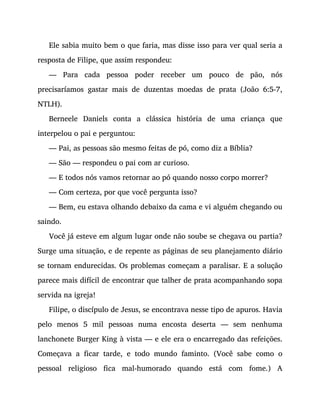 Ele sabia muito bem o que faria, mas disse isso para ver qual seria a
resposta de Filipe, que assim respondeu:
— Para cada pessoa poder receber um pouco de pão, nós
precisaríamos gastar mais de duzentas moedas de prata (João 6:5-7,
NTLH).
Berneele Daniels conta a clássica história de uma criança que
interpelou o pai e perguntou:
— Pai, as pessoas são mesmo feitas de pó, como diz a Bíblia?
— São — respondeu o pai com ar curioso.
— E todos nós vamos retornar ao pó quando nosso corpo morrer?
— Com certeza, por que você pergunta isso?
— Bem, eu estava olhando debaixo da cama e vi alguém chegando ou
saindo.
Você já esteve em algum lugar onde não soube se chegava ou partia?
Surge uma situação, e de repente as páginas de seu planejamento diário
se tornam endurecidas. Os problemas começam a paralisar. E a solução
parece mais difícil de encontrar que talher de prata acompanhando sopa
servida na igreja!
Filipe, o discípulo de Jesus, se encontrava nesse tipo de apuros. Havia
pelo menos 5 mil pessoas numa encosta deserta — sem nenhuma
lanchonete Burger King à vista — e ele era o encarregado das refeições.
Começava a ficar tarde, e todo mundo faminto. (Você sabe como o
pessoal religioso fica mal-humorado quando está com fome.) A
 