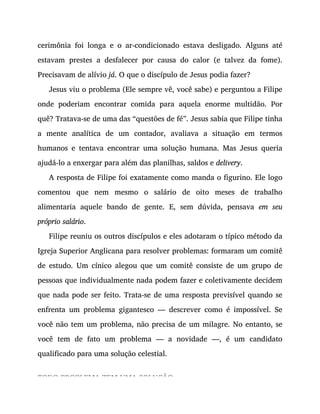 cerimônia foi longa e o ar-condicionado estava desligado. Alguns até
estavam prestes a desfalecer por causa do calor (e talvez da fome).
Precisavam de alívio já. O que o discípulo de Jesus podia fazer?
Jesus viu o problema (Ele sempre vê, você sabe) e perguntou a Filipe
onde poderiam encontrar comida para aquela enorme multidão. Por
quê? Tratava-se de uma das “questões de fé”. Jesus sabia que Filipe tinha
a mente analítica de um contador, avaliava a situação em termos
humanos e tentava encontrar uma solução humana. Mas Jesus queria
ajudá-lo a enxergar para além das planilhas, saldos e delivery.
A resposta de Filipe foi exatamente como manda o figurino. Ele logo
comentou que nem mesmo o salário de oito meses de trabalho
alimentaria aquele bando de gente. E, sem dúvida, pensava em seu
próprio salário.
Filipe reuniu os outros discípulos e eles adotaram o típico método da
Igreja Superior Anglicana para resolver problemas: formaram um comitê
de estudo. Um cínico alegou que um comitê consiste de um grupo de
pessoas que individualmente nada podem fazer e coletivamente decidem
que nada pode ser feito. Trata-se de uma resposta previsível quando se
enfrenta um problema gigantesco — descrever como é impossível. Se
você não tem um problema, não precisa de um milagre. No entanto, se
você tem de fato um problema — a novidade —, é um candidato
qualificado para uma solução celestial.
TODO PROBLEMA TEM UMA SOLUÇÃO
 