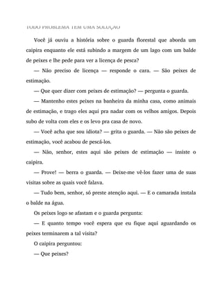 TODO PROBLEMA TEM UMA SOLUÇÃO
Você já ouviu a história sobre o guarda florestal que aborda um
caipira enquanto ele está subindo a margem de um lago com um balde
de peixes e lhe pede para ver a licença de pesca?
— Não preciso de licença — responde o cara. — São peixes de
estimação.
— Que quer dizer com peixes de estimação? — pergunta o guarda.
— Mantenho estes peixes na banheira da minha casa, como animais
de estimação, e trago eles aqui pra nadar com os velhos amigos. Depois
subo de volta com eles e os levo pra casa de novo.
— Você acha que sou idiota? — grita o guarda. — Não são peixes de
estimação, você acabou de pescá-los.
— Não, senhor, estes aqui são peixes de estimação — insiste o
caipira.
— Prove! — berra o guarda. — Deixe-me vê-los fazer uma de suas
visitas sobre as quais você falava.
— Tudo bem, senhor, só preste atenção aqui. — E o camarada instala
o balde na água.
Os peixes logo se afastam e o guarda pergunta:
— E quanto tempo você espera que eu fique aqui aguardando os
peixes terminarem a tal visita?
O caipira perguntou:
— Que peixes?
 