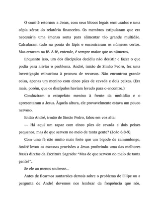 O comitê retornou a Jesus, com seus blocos legais semiusados e uma
cópia xérox do relatório financeiro. Os membros estipularam que era
necessária uma imensa soma para alimentar tão grande multidão.
Calcularam tudo na ponta do lápis e encontraram os números certos.
Mas erraram na fé. A fé, entende, é sempre maior que os números.
Enquanto isso, um dos discípulos decidiu não desistir e fazer o que
podia para aliviar o problema. André, irmão de Simão Pedro, fez uma
investigação minuciosa à procura de recursos. Não encontrou grande
coisa, apenas um menino com cinco pães de cevada e dois peixes. (Era
mais, porém, que os discípulos haviam levado para o encontro.)
Conduziram o estupefato menino à frente da multidão e o
apresentaram a Jesus. Àquela altura, ele provavelmente estava um pouco
nervoso.
Então André, irmão de Simão Pedro, falou em voz alta:
— Há aqui um rapaz com cinco pães de cevada e dois peixes
pequenos, mas de que servem no meio de tanta gente? (João 6:8-9).
Com uma fé não muito mais forte que um bigode de camundongo,
André levou as escassas provisões a Jesus proferindo uma das melhores
frases diretas da Escritura Sagrada: “Mas de que servem no meio de tanta
gente?”.
Se ele ao menos soubesse...
Antes de ficarmos santarrões demais sobre o problema de Filipe ou a
pergunta de André devemos nos lembrar da frequência que nós,
 
