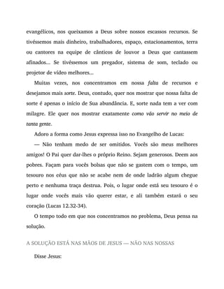 evangélicos, nos queixamos a Deus sobre nossos escassos recursos. Se
tivéssemos mais dinheiro, trabalhadores, espaço, estacionamentos, terra
ou cantores na equipe de cânticos de louvor a Deus que cantassem
afinados... Se tivéssemos um pregador, sistema de som, teclado ou
projetor de vídeo melhores...
Muitas vezes, nos concentramos em nossa falta de recursos e
desejamos mais sorte. Deus, contudo, quer nos mostrar que nossa falta de
sorte é apenas o início de Sua abundância. E, sorte nada tem a ver com
milagre. Ele quer nos mostrar exatamente como vão servir no meio de
tanta gente.
Adoro a forma como Jesus expressa isso no Evangelho de Lucas:
— Não tenham medo de ser omitidos. Vocês são meus melhores
amigos! O Pai quer dar-lhes o próprio Reino. Sejam generosos. Deem aos
pobres. Façam para vocês bolsas que não se gastem com o tempo, um
tesouro nos céus que não se acabe nem de onde ladrão algum chegue
perto e nenhuma traça destrua. Pois, o lugar onde está seu tesouro é o
lugar onde vocês mais vão querer estar, e ali também estará o seu
coração (Lucas 12.32-34).
O tempo todo em que nos concentramos no problema, Deus pensa na
solução.
A SOLUÇÃO ESTÁ NAS MÃOS DE JESUS — NÃO NAS NOSSAS
Disse Jesus:
 