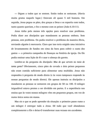 — Digam a todos que se sentem. Então todos se sentaram. (Havia
muita grama naquele lugar.) Estavam ali quase 5 mil homens. Em
seguida, Jesus pegou os pães, deu graças a Deus e os repartiu com todos,
tanto quanto queriam, e fez o mesmo com os peixes (João 6.10-11).
Jesus tinha pelo menos três opções para resolver esse problema.
Podia dizer aos discípulos que mandassem as pessoas embora. Sem
pessoas, sem problema. Ou podia resolver o problema da maneira óbvia,
enviando alguém à mercearia. Claro que isso teria exigido uma iniciativa
de levantamento de fundos em cima da hora para cobrir o custo dos
gastos — a primeira campanha de finanças na história da igreja. Ou Ele
podia ensinar uma lição de fé e usar o almoço do garoto.
Lembre-se da pergunta do discípulo: Mas de que servem no meio de
tanta gente? Obviamente, cinco pães de cevada e dois peixes pequenos
não eram comida suficiente para alimentar uma multidão. Jesus não
respondeu à pergunta de modo direto (e às vezes tampouco responde às
nossas perguntas de modo direto). Ele apenas instruiu os discípulos a
mandarem as pessoas se sentarem em grupos de 50 ou 100. O milagre
inigualável estava prestes a ser dividido em partes. E a experiência nos
ensina que às vezes nossos milagres vêm em pequenos grupos, em vez de
numa única soma em massa.
Mas eis o que se pode aprender da situação: o primeiro passo rumo a
um milagre é entregar tudo a Jesus. Dê tudo que você abandonou
completamente a Ele e deixe-O transformar suas recusas em excedentes.
 