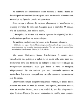 Ao contrário do arremessador dessa história, a inércia diante de
desafios pode resultar em desastre para você. Assim como o menino com
a marmita, você precisa transferi-la para Jesus.
Jesus pegou o almoço do menino, abençoou-o e transformou as
escassas provisões do pote num banquete para a multidão. O milagre
está em Suas mãos... não nas dos outros.
O Evangelho de Mateus nos mostra algumas das negociações feitas
nos bastidores que levaram a esse milagre.
De tardinha, os discípulos chegaram perto de Jesus e disseram:
— Já é tarde, este lugar é deserto. Mande esta gente embora, a fim de que comprem alguma
coisa para comer nos povoados. Mas, Jesus respondeu: “Eles não precisam ir embora. Deem
vocês mesmos comida a eles” (Mateus 14:15,16, NTLH).
Não somos fabricantes. Somos distribuidores. O quanto antes
entendermos esse princípio e aplicá-lo em nossa vida, mais cedo nos
mudaremos para esse território de milagre e mais cedo o milagre da
multiplicação acontecerá. Tudo que damos a Jesus se multiplica
milagrosamente! Ele nos ensinou que uma minúscula semente de
mostarda se desenvolve num poderoso carvalho quando a enterramos no
solo da crença.
Observe com atenção a seguinte sequência: Primeiro, os pães e peixes
estavam nas mãos da mãe do menino. Em seguida, passaram para as
mãos do menino. Depois, para as de André. E, por fim, chegaram às
mãos de Jesus. Naquele dia, sequer um pedaço de comida tocou uma das
 