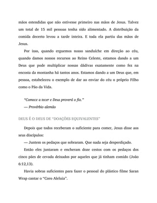 mãos estendidas que não estivesse primeiro nas mãos de Jesus. Talvez
um total de 15 mil pessoas tenha sido alimentado. A distribuição da
comida decerto levou a tarde inteira. E toda ela partiu das mãos de
Jesus.
Por isso, quando erguemos nosso sanduíche em direção ao céu,
quando damos nossos recursos ao Reino Celeste, estamos dando a um
Deus que pode multiplicar nossas dádivas exatamente como fez na
encosta da montanha há tantos anos. Estamos dando a um Deus que, em
pessoa, estabeleceu o exemplo de dar ao enviar do céu o próprio Filho
como o Pão da Vida.
“Comece a tecer e Deus proverá o fio.”
— Provérbio alemão
DEUS É O DEUS DE “DOAÇÕES EQUIVALENTES”
Depois que todos receberam o suficiente para comer, Jesus disse aos
seus discípulos:
— Juntem os pedaços que sobraram. Que nada seja desperdiçado.
Então eles juntaram e encheram doze cestos com os pedaços dos
cinco pães de cevada deixados por aqueles que já tinham comido (João
6:12,13).
Havia sobras suficientes para fazer o pessoal do plástico filme Saran
Wrap cantar o “Coro Aleluia”.
 