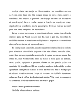 Amigo, talvez você esteja um dia atrasado e com um dólar a menos
no bolso, mas Deus não! Ele sempre chega na hora e tem sempre o
suficiente. Não importa o que você Lhe dê (seja na forma de dólares ou
de um desastre), Deus o recebe, reparte e devolve de uma forma nova,
significativa e abundante. E note que sempre é devolvido mais do que você
pode usar. Deus sempre dá em abundância.
Desde o momento em que a marmita do almoço passou das mãos do
menino, pelas de André e parou nas de Jesus e, por fim, nas mãos da
multidão faminta, a marmita se multiplicara — prepare-se — no mínimo
cinco mil vezes, talvez até quinze mil vezes.
Se você pensar a respeito, aquele esquelético menino levava comida
para alimentar uma cidade pequena! Eles não sabiam, nem ele sabia,
mas é isso mesmo, apertada na mochila à espera apenas do poder das
mãos de Jesus. Correspondia mais ou menos a meio quilo de comida.
Deus, porém, equiparou o pequeno almoço ao Seu grande poder e o
resultado foi abundância. Há um princípio aqui que todo cristão precisa
apreender: você jamais dá nada à causa de Deus que não se multiplique
de alguma maneira antes de chegar ao ponto da necessidade. Em outras
palavras: Deus é o Deus de doações equivalentes. Veja como se expressou
de forma tão hábil esta compositora de música gospel:
Pouco é muito quando inclui Deus!
Trabalhe não por riqueza ou fama.
 