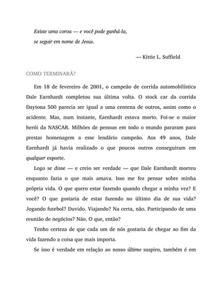 Existe uma coroa — e você pode ganhá-la,
se seguir em nome de Jesus.
— Kittie L. Suffield
COMO TERMINARÁ?
Em 18 de fevereiro de 2001, o campeão de corrida automobilística
Dale Earnhardt completou sua última volta. O stock car da corrida
Daytona 500 parecia ser igual a uma centena de outros, assim como o
acidente. Mas, num instante, Earnhardt estava morto. Foi-se o maior
herói da NASCAR. Milhões de pessoas em todo o mundo pararam para
prestar homenagem a esse lendário campeão. Aos 49 anos, Dale
Earnhardt já havia realizado o que poucos outros conseguiram em
qualquer esporte.
Logo se disse — e creio ser verdade — que Dale Earnhardt morreu
enquanto fazia o que mais amava. Isso me fez pensar sobre minha
própria vida. O que quero estar fazendo quando chegar a minha vez? E
você? O que gostaria de estar fazendo no último dia de sua vida?
Jogando futebol? Duvido. Viajando? Na certa, não. Participando de uma
reunião de negócios? Não. O que, então?
Tenho certeza de que cada um de nós gostaria de chegar ao fim da
vida fazendo a coisa que mais importa.
Se isso é verdade em relação ao nosso último suspiro, também é em
 