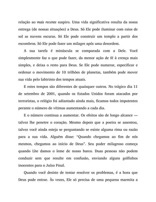 relação ao mais recente suspiro. Uma vida significativa resulta da nossa
entrega (de nossas situações) a Deus. Só Ele pode iluminar com raios de
sol as nuvens escuras. Só Ele pode construir um templo a partir dos
escombros. Só Ele pode fazer um milagre após uma desordem.
A sua tarefa é minúscula se comparada com a Dele. Você
simplesmente faz o que pode fazer, da menor ação de fé à crença mais
simples, e deixa o resto para Deus. Se Ele pode numerar, especificar e
ordenar o movimento de 10 trilhões de planetas, também pode mover
sua vida pelo labirinto dos tempos atuais.
E estes tempos são diferentes de quaisquer outros. No trágico dia 11
de setembro de 2001, quando os Estados Unidos foram atacados por
terroristas, o relógio foi adiantado ainda mais, ficamos todos impotentes
perante o número de vítimas aumentando a cada dia.
E o número continua a aumentar. Os efeitos são de longo alcance —
talvez lhe penetre o coração. Mesmo depois que a poeira se assentou,
talvez você ainda esteja se perguntando se existe alguma rima ou razão
para a sua vida. Alguém disse: “Quando chegamos ao fim de nós
mesmos, chegamos ao início de Deus”. Seu poder milagroso começa
quando Lhe damos o leme de nosso barco. Duas pessoas não podem
conduzir sem que resulte em confusão, enviando alguns golfinhos
inocentes para o Juízo Final.
Quando você desiste de tentar resolver os problemas, é a hora que
Deus pode entrar. Às vezes, Ele só precisa de uma pequena marmita a
 