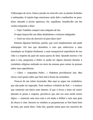 Volkswagen de novo. Estava parado no meio-fio com as janelas fechadas
e embaçadas. O sujeito logo estacionou atrás dele e tamborilou no para-
brisa. Quando o jovem apareceu, ele, orgulhoso, brandiu-lhe um fax
recém-comprado e disse:
— Veja! Também comprei uma máquina de fax.
O rapaz lançou-lhe um olhar desdenhoso e retrucou indignado:
— Você me tirou do chuveiro só para dizer isso?
Existem algumas histórias, porém, que você simplesmente não pode
sobrepujar. Foi isso que descobriu o cara que sobreviveu a uma
inundação na Virgínia Ocidental, a mais inesquecível experiência de sua
vida e a respeito da qual ele nunca parou de falar. Quando morreu e foi
para o céu, perguntou a Pedro se podia ter alguns minutos durante a
cerimônia religiosa realizada no meio da semana para contar às pessoas
sobre suas experiências.
— Claro — respondeu Pedro. — Podemos providenciar isso. Mas
talvez você queira saber que Noé está à frente da cerimônia.
Trata-se de um relato inventado. Mas aqui se segue um verdadeiro,
que não pode ser superado. Você conhece a história de Noé — o maluco
que construiu um barco num deserto. O que o levou a fazer tal coisa?
Quando se pensa a respeito, percebe-se que não era uma tarefa muito
lógica — construir uma arca com o sol ainda a brilhar e sem uma gota
de chuva à vista. Decerto os vizinhos se perguntavam se Noé batia bem
da bola, por assim dizer. Todo dia, quando saíam para seu exercício de
 