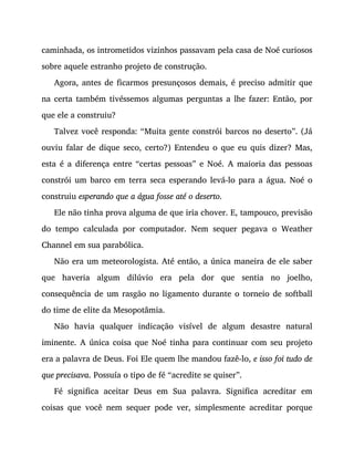 caminhada, os intrometidos vizinhos passavam pela casa de Noé curiosos
sobre aquele estranho projeto de construção.
Agora, antes de ficarmos presunçosos demais, é preciso admitir que
na certa também tivéssemos algumas perguntas a lhe fazer: Então, por
que ele a construiu?
Talvez você responda: “Muita gente constrói barcos no deserto”. (Já
ouviu falar de dique seco, certo?) Entendeu o que eu quis dizer? Mas,
esta é a diferença entre “certas pessoas” e Noé. A maioria das pessoas
constrói um barco em terra seca esperando levá-lo para a água. Noé o
construiu esperando que a água fosse até o deserto.
Ele não tinha prova alguma de que iria chover. E, tampouco, previsão
do tempo calculada por computador. Nem sequer pegava o Weather
Channel em sua parabólica.
Não era um meteorologista. Até então, a única maneira de ele saber
que haveria algum dilúvio era pela dor que sentia no joelho,
consequência de um rasgão no ligamento durante o torneio de softball
do time de elite da Mesopotâmia.
Não havia qualquer indicação visível de algum desastre natural
iminente. A única coisa que Noé tinha para continuar com seu projeto
era a palavra de Deus. Foi Ele quem lhe mandou fazê-lo, e isso foi tudo de
que precisava. Possuía o tipo de fé “acredite se quiser”.
Fé significa aceitar Deus em Sua palavra. Significa acreditar em
coisas que você nem sequer pode ver, simplesmente acreditar porque
 