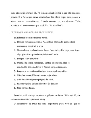 10.
9.
8.
7.
6.
5.
4.
3.
2.
1.
Deus disse que estavam ali. Fé torna possível aceitar o que não podemos
provar. É a força que move montanhas, faz olhos cegos enxergarem e
almas mortas ressuscitarem. E tudo começa no seu deserto. Tudo
acontece no momento em que você diz: “Eu acredito”.
DEZ PRINCIPAIS LIÇÕES DA ARCA DE NOÉ
Estamos todos no mesmo barco.
Planeje com antecedência. Não estava chovendo quando Noé
começou a construir a arca.
Mantenha-se em boa forma física. Deus talvez lhe peça para fazer
algo grandioso quando você tiver 600 anos.
Sempre viaje em pares.
Quando se sentir subjugado, lembre-se de que a arca foi
construída por amadores, o Titanic por profissionais.
Procure o arco-íris no final das tempestades da vida.
Não chame seu filho de nomes pejorativos.
Não deixe de seguir o projeto de Deus.
Encontre graça divina nos olhos do Senhor.
Não perca o barco.
Acredite, a fé começa ao ouvir a palavra de Deus. “Pela sua fé, ele
condenou o mundo” (Hebreus 11:7).
O comentário de Deus foi mais importante para Noé do que os
 