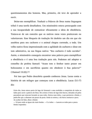 questionamentos dos homens. Mas, primeiro, ele teve de aprender a
ouvir.
Deixe-me exemplificar. Traduzir a Palavra de Deus numa linguagem
tribal é uma tarefa desafiadora. Um missionário estava preocupado com
a sua incapacidade de comunicar eficazmente a ideia de obediência.
Tratava-se de um conceito que os nativos raras vezes praticavam ou
valorizavam. Esse bloqueio de tradução foi desfeito um dia em que ele
assobiou para seu cachorro e o animal chegou correndo, a toda. Um
velho nativo ficou impressionado com a agilidade do cachorro e disse em
tom admirativo, na sua língua nativa: “Seu cachorro é todo ouvidos”.
Assim, o missionário conseguiu encontrar uma palavra para exemplificar
a obediência e é uma boa tradução para nós. Podemos até adaptar o
conselho do profeta Samuel: “Acaso tem o Senhor tanto prazer em
holocaustos e em sacrifícios quanto em obedecer à Sua palavra?”
(1Samuel 15:22).[1]
Foi isso que Pedro descobriu quando conheceu Jesus. Lucas conta a
história de um milagre que começou com a obediência. Lucas (5:1-7)
diz:
Certo dia, Jesus estava perto do lago de Genesaré e uma multidão o comprimia de todos os
lados para ouvir a palavra de Deus. Ele avistou à beira do lago dois barcos, deixados ali pelos
pescadores que estavam lavando as suas redes. Entrou num deles, o que pertencia a Simão, e
pediu-lhe que o afastasse um pouco da praia. Então se sentou, e do barco ensinava o povo.
Ao acabar de falar, disse a Simão:
— Vá para onde as águas são mais fundas. — E a todos: — Lancem as redes para a pesca.
Simão respondeu:
 