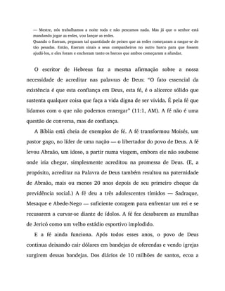 — Mestre, nós trabalhamos a noite toda e não pescamos nada. Mas já que o senhor está
mandando jogar as redes, vou lançar as redes.
Quando o fizeram, pegaram tal quantidade de peixes que as redes começaram a rasgar-se de
tão pesadas. Então, fizeram sinais a seus companheiros no outro barco para que fossem
ajudá-los, e eles foram e encheram tanto os barcos que ambos começaram a afundar.
O escritor de Hebreus faz a mesma afirmação sobre a nossa
necessidade de acreditar nas palavras de Deus: “O fato essencial da
existência é que esta confiança em Deus, esta fé, é o alicerce sólido que
sustenta qualquer coisa que faça a vida digna de ser vivida. É pela fé que
lidamos com o que não podemos enxergar” (11:1, AM). A fé não é uma
questão de conversa, mas de confiança.
A Bíblia está cheia de exemplos de fé. A fé transformou Moisés, um
pastor gago, no líder de uma nação — o libertador do povo de Deus. A fé
levou Abraão, um idoso, a partir numa viagem, embora ele não soubesse
onde iria chegar, simplesmente acreditou na promessa de Deus. (E, a
propósito, acreditar na Palavra de Deus também resultou na paternidade
de Abraão, mais ou menos 20 anos depois de seu primeiro cheque da
previdência social.) A fé deu a três adolescentes tímidos — Sadraque,
Mesaque e Abede-Nego — suficiente coragem para enfrentar um rei e se
recusarem a curvar-se diante de ídolos. A fé fez desabarem as muralhas
de Jericó como um velho estádio esportivo implodido.
E a fé ainda funciona. Após todos esses anos, o povo de Deus
continua deixando cair dólares em bandejas de oferendas e vendo igrejas
surgirem dessas bandejas. Dos diários de 10 milhões de santos, ecoa a
 