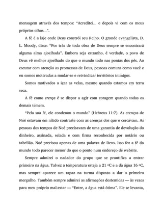 mensagem através dos tempos: “Acreditei... e depois vi com os meus
próprios olhos...”.
A fé é a laje onde Deus constrói seu Reino. O grande evangelista, D.
L. Moody, disse: “Por trás de toda obra de Deus sempre se encontrará
alguma alma ajoelhada”. Embora seja estranho, é verdade, o povo de
Deus vê melhor ajoelhado do que o mundo todo nas pontas dos pés. Ao
escutar com atenção as promessas de Deus, pessoas comuns como você e
eu somos motivadas a mudar-se e reivindicar territórios inimigos.
Somos motivados a içar as velas, mesmo quando estamos em terra
seca.
A fé como crença é se dispor a agir com coragem quando todos os
demais temem.
“Pela sua fé, ele condenou o mundo” (Hebreus 11:7). As crenças de
Noé estavam em nítido contraste com as crenças dos que o cercavam. As
pessoas dos tempos de Noé precisavam de uma garantia de devolução do
dinheiro, assinada, selada e com firma reconhecida por notário ou
tabelião. Noé precisou apenas de uma palavra de Deus. Isso fez a fé do
mundo todo parecer menor do que o ponto num endereço de website.
Sempre admirei o nadador do grupo que se prontifica a entrar
primeiro na água. Talvez a temperatura esteja a 21 oC e a da água 16 oC,
mas sempre aparece um rapaz na turma disposto a dar o primeiro
mergulho. Também sempre admirei as afirmações destemidas — às vezes
para meu próprio mal-estar — “Entre, a água está ótima”. Ele se levanta,
 