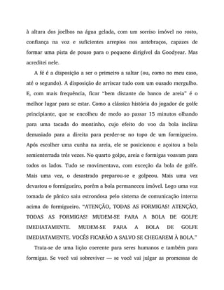 à altura dos joelhos na água gelada, com um sorriso imóvel no rosto,
confiança na voz e suficientes arrepios nos antebraços, capazes de
formar uma pista de pouso para o pequeno dirigível da Goodyear. Mas
acreditei nele.
A fé é a disposição a ser o primeiro a saltar (ou, como no meu caso,
até o segundo). A disposição de arriscar tudo com um ousado mergulho.
E, com mais frequência, ficar “bem distante do banco de areia” é o
melhor lugar para se estar. Como a clássica história do jogador de golfe
principiante, que se encolheu de medo ao passar 15 minutos olhando
para uma tacada do montinho, cujo efeito do voo da bola inclina
demasiado para a direita para perder-se no topo de um formigueiro.
Após escolher uma cunha na areia, ele se posicionou e açoitou a bola
semienterrada três vezes. No quarto golpe, areia e formigas voavam para
todos os lados. Tudo se movimentava, com exceção da bola de golfe.
Mais uma vez, o desastrado preparou-se e golpeou. Mais uma vez
devastou o formigueiro, porém a bola permaneceu imóvel. Logo uma voz
tomada de pânico saiu estrondosa pelo sistema de comunicação interna
acima do formigueiro. “ATENÇÃO, TODAS AS FORMIGAS! ATENÇÃO,
TODAS AS FORMIGAS! MUDEM-SE PARA A BOLA DE GOLFE
IMEDIATAMENTE. MUDEM-SE PARA A BOLA DE GOLFE
IMEDIATAMENTE. VOCÊS FICARÃO A SALVO SE CHEGAREM À BOLA.”
Trata-se de uma lição coerente para seres humanos e também para
formigas. Se você vai sobreviver — se você vai julgar as promessas de
 