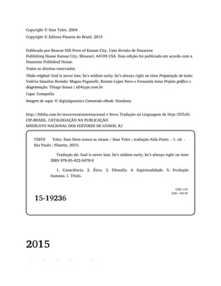 Copyright © Stan Toler, 2004
Copyright © Editora Planeta do Brasil, 2015
Publicado por Beacon Hill Press of Kansas City, Uma divisão de Nazarene
Publishing House Kansas City, Missouri, 64109 USA. Essa edição foi publicada em acordo com a
Nazarene Published House.
Todos os direitos reservados.
Título original: God is never late; he’s seldom early; he’s always right on time Preparação de texto:
Valéria Sanalios Revisão: Magno Paganelli, Renata Lopes Nero e Fernanda Iema Projeto gráfico e
diagramação: Thiago Sousa | all4type.com.br
Capa: Compañía
Imagem de capa: © digitalgenetics Conversão eBook: Hondana
http://biblia.com.br/novaversaointernacional e Nova Tradução na Linguagem de Hoje (NTLH)
CIP-BRASIL. CATALOGAÇÃO NA PUBLICAÇÃO
SINDICATO NACIONAL DOS EDITORES DE LIVROS, RJ
T587d Toler, Stan Deus nunca se atrasa / Stan Toler ; tradução Alda Porto. - 1. ed. -
São Paulo : Planeta, 2015.
Tradução de: God is never late; he’s seldom early; he’s always right on time
ISBN 978-85-422-0478-0
1. Consciência. 2. Ética. 3. Filosofia. 4. Espiritualidade. 5. Evolução
humana. I. Título.
15-19236
CDD: 153
CDU: 159.95
2015
Todos os direitos desta edição reservados à
 