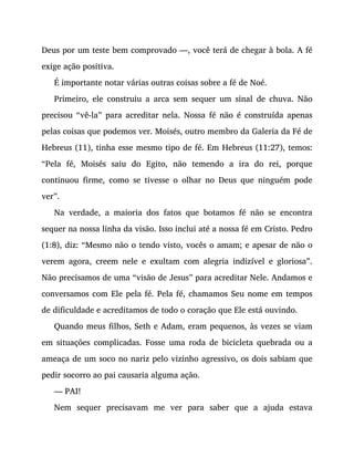 Deus por um teste bem comprovado —, você terá de chegar à bola. A fé
exige ação positiva.
É importante notar várias outras coisas sobre a fé de Noé.
Primeiro, ele construiu a arca sem sequer um sinal de chuva. Não
precisou “vê-la” para acreditar nela. Nossa fé não é construída apenas
pelas coisas que podemos ver. Moisés, outro membro da Galeria da Fé de
Hebreus (11), tinha esse mesmo tipo de fé. Em Hebreus (11:27), temos:
“Pela fé, Moisés saiu do Egito, não temendo a ira do rei, porque
continuou firme, como se tivesse o olhar no Deus que ninguém pode
ver”.
Na verdade, a maioria dos fatos que botamos fé não se encontra
sequer na nossa linha da visão. Isso inclui até a nossa fé em Cristo. Pedro
(1:8), diz: “Mesmo não o tendo visto, vocês o amam; e apesar de não o
verem agora, creem nele e exultam com alegria indizível e gloriosa”.
Não precisamos de uma “visão de Jesus” para acreditar Nele. Andamos e
conversamos com Ele pela fé. Pela fé, chamamos Seu nome em tempos
de dificuldade e acreditamos de todo o coração que Ele está ouvindo.
Quando meus filhos, Seth e Adam, eram pequenos, às vezes se viam
em situações complicadas. Fosse uma roda de bicicleta quebrada ou a
ameaça de um soco no nariz pelo vizinho agressivo, os dois sabiam que
pedir socorro ao pai causaria alguma ação.
— PAI!
Nem sequer precisavam me ver para saber que a ajuda estava
 