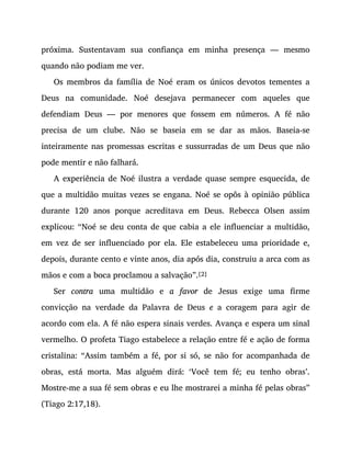 próxima. Sustentavam sua confiança em minha presença — mesmo
quando não podiam me ver.
Os membros da família de Noé eram os únicos devotos tementes a
Deus na comunidade. Noé desejava permanecer com aqueles que
defendiam Deus — por menores que fossem em números. A fé não
precisa de um clube. Não se baseia em se dar as mãos. Baseia-se
inteiramente nas promessas escritas e sussurradas de um Deus que não
pode mentir e não falhará.
A experiência de Noé ilustra a verdade quase sempre esquecida, de
que a multidão muitas vezes se engana. Noé se opôs à opinião pública
durante 120 anos porque acreditava em Deus. Rebecca Olsen assim
explicou: “Noé se deu conta de que cabia a ele influenciar a multidão,
em vez de ser influenciado por ela. Ele estabeleceu uma prioridade e,
depois, durante cento e vinte anos, dia após dia, construiu a arca com as
mãos e com a boca proclamou a salvação”.[2]
Ser contra uma multidão e a favor de Jesus exige uma firme
convicção na verdade da Palavra de Deus e a coragem para agir de
acordo com ela. A fé não espera sinais verdes. Avança e espera um sinal
vermelho. O profeta Tiago estabelece a relação entre fé e ação de forma
cristalina: “Assim também a fé, por si só, se não for acompanhada de
obras, está morta. Mas alguém dirá: ‘Você tem fé; eu tenho obras’.
Mostre-me a sua fé sem obras e eu lhe mostrarei a minha fé pelas obras”
(Tiago 2:17,18).
 