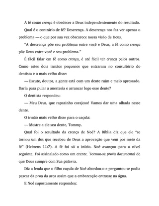 A fé como crença é obedecer a Deus independentemente do resultado.
Qual é o contrário de fé? Descrença. A descrença nos faz ver apenas o
problema — o que por sua vez obscurece nossa visão de Deus.
“A descrença põe seu problema entre você e Deus; a fé como crença
põe Deus entre você e seu problema.”
É fácil falar em fé como crença, é até fácil ter crença pelos outros.
Como estes dois irmãos pequenos que entraram no consultório do
dentista e o mais velho disse:
— Escute, doutor, a gente está com um dente ruim e meio apressado.
Daria para pular a anestesia e arrancar logo esse dente?
O dentista respondeu:
— Meu Deus, que rapazinho corajoso! Vamos dar uma olhada nesse
dente.
O irmão mais velho disse para o caçula:
— Mostre a ele seu dente, Tommy.
Qual foi o resultado da crença de Noé? A Bíblia diz que ele “se
tornou um dos que recebeu de Deus a aprovação que vem por meio da
fé” (Hebreus 11:7). A fé foi só o início. Noé avançou para o nível
seguinte. Foi assinalado como um crente. Tornou-se prova documental de
que Deus cumpre com Sua palavra.
Diz a lenda que o filho caçula de Noé abordou-o e perguntou se podia
pescar da proa da arca assim que a embarcação entrasse na água.
E Noé supostamente respondeu:
 