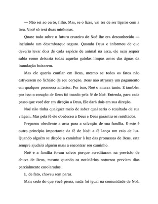 — Não sei ao certo, filho. Mas, se o fizer, vai ter de ser ligeiro com a
isca. Você só terá duas minhocas.
Quase tudo sobre o futuro cruzeiro de Noé lhe era desconhecido —
incluindo um desembarque seguro. Quando Deus o informou de que
deveria levar dois de cada espécie de animal na arca, ele nem sequer
sabia como deixaria todas aquelas gaiolas limpas antes das águas da
inundação baixarem.
Mas ele queria confiar em Deus, mesmo se todos os fatos não
estivessem no fichário de seu coração. Deus não atrasara um pagamento
em qualquer promessa anterior. Por isso, Noé o amava tanto. E também
por isso o coração de Deus foi tocado pela fé de Noé. Entenda, para cada
passo que você der em direção a Deus, Ele dará dois em sua direção.
Noé não tinha qualquer meio de saber qual seria o resultado de sua
viagem. Mas pela fé ele obedeceu a Deus e Deus garantiu os resultados.
Preparou obediente a arca para a salvação de sua família. E este é
outro princípio importante da fé de Noé: a fé lança um raio de luz.
Quando alguém se dispõe a caminhar à luz das promessas de Deus, esta
sempre ajudará alguém mais a encontrar seu caminho.
Noé e a família foram salvos porque acreditaram na previsão de
chuva de Deus, mesmo quando os noticiários noturnos previam dias
parcialmente ensolarados.
E, de fato, choveu sem parar.
Mais cedo do que você pensa, nada foi igual na comunidade de Noé.
 