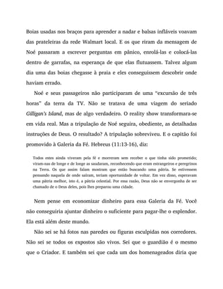 Boias usadas nos braços para aprender a nadar e balsas infláveis voavam
das prateleiras da rede Walmart local. E os que riram da mensagem de
Noé passaram a escrever perguntas em pânico, enrolá-las e colocá-las
dentro de garrafas, na esperança de que elas flutuassem. Talvez algum
dia uma das boias chegasse à praia e eles conseguissem descobrir onde
haviam errado.
Noé e seus passageiros não participaram de uma “excursão de três
horas” da terra da TV. Não se tratava de uma viagem do seriado
Gilligan’s Island, mas de algo verdadeiro. O reality show transformara-se
em vida real. Mas a tripulação de Noé seguira, obediente, as detalhadas
instruções de Deus. O resultado? A tripulação sobreviveu. E o capitão foi
promovido à Galeria da Fé. Hebreus (11:13-16), diz:
Todos estes ainda viveram pela fé e morreram sem receber o que tinha sido prometido;
viram-nas de longe e de longe as saudaram, reconhecendo que eram estrangeiros e peregrinos
na Terra. Os que assim falam mostram que estão buscando uma pátria. Se estivessem
pensando naquela de onde saíram, teriam oportunidade de voltar. Em vez disso, esperavam
uma pátria melhor, isto é, a pátria celestial. Por essa razão, Deus não se envergonha de ser
chamado de o Deus deles, pois lhes preparou uma cidade.
Nem pense em economizar dinheiro para essa Galeria da Fé. Você
não conseguiria ajuntar dinheiro o suficiente para pagar-lhe o esplendor.
Ela está além deste mundo.
Não sei se há fotos nas paredes ou figuras esculpidas nos corredores.
Não sei se todos os expostos são vivos. Sei que o guardião é o mesmo
que o Criador. E também sei que cada um dos homenageados diria que
 