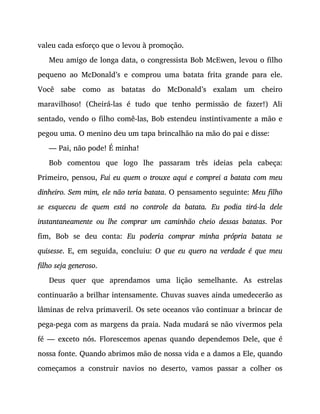 valeu cada esforço que o levou à promoção.
Meu amigo de longa data, o congressista Bob McEwen, levou o filho
pequeno ao McDonald’s e comprou uma batata frita grande para ele.
Você sabe como as batatas do McDonald’s exalam um cheiro
maravilhoso! (Cheirá-las é tudo que tenho permissão de fazer!) Ali
sentado, vendo o filho comê-las, Bob estendeu instintivamente a mão e
pegou uma. O menino deu um tapa brincalhão na mão do pai e disse:
— Pai, não pode! É minha!
Bob comentou que logo lhe passaram três ideias pela cabeça:
Primeiro, pensou, Fui eu quem o trouxe aqui e comprei a batata com meu
dinheiro. Sem mim, ele não teria batata. O pensamento seguinte: Meu filho
se esqueceu de quem está no controle da batata. Eu podia tirá-la dele
instantaneamente ou lhe comprar um caminhão cheio dessas batatas. Por
fim, Bob se deu conta: Eu poderia comprar minha própria batata se
quisesse. E, em seguida, concluiu: O que eu quero na verdade é que meu
filho seja generoso.
Deus quer que aprendamos uma lição semelhante. As estrelas
continuarão a brilhar intensamente. Chuvas suaves ainda umedecerão as
lâminas de relva primaveril. Os sete oceanos vão continuar a brincar de
pega-pega com as margens da praia. Nada mudará se não vivermos pela
fé — exceto nós. Florescemos apenas quando dependemos Dele, que é
nossa fonte. Quando abrimos mão de nossa vida e a damos a Ele, quando
começamos a construir navios no deserto, vamos passar a colher os
 