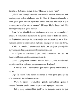 benefícios da fé como crença. Então: “Homem, os salva-vidas”.
Quando você começa a receber Deus em Sua Palavra, mesmo no pior
dos tempos, o melhor ainda está por vir. “Sem fé é impossível agradar a
Deus, pois quem dele se aproxima precisa crer que ele existe e que
recompensa àqueles que o buscam” (Hebreus 11:6). Sacou isso? Ele
recompensa àqueles que O buscam.
Gosto da história clássica da menina em pé com o pai num culto de
oração. A comunidade sofria uma das piores secas de todos os tempos.
Os fazendeiros estavam tão preocupados que se reuniram ao ar livre
num dos campos e começaram a suplicar a Deus por um pouco de chuva.
A filha curiosa olhou a multidão e pediu com um gesto que o pai se
curvasse para ela poder sussurrar-lhe uma mensagem.
— O quê? — disse-lhe o pai, meio aborrecido por ela ter
interrompido sua grande demonstração de fé.
— Pai — perguntou a menina em voz baixa —, todo mundo aqui
acredita que Deus pode nos mandar um pouco de chuva?
— Claro que sim — respondeu o pai curto e grosso endireitando o
corpo.
Logo ele sentiu outro puxão na manga e outro gesto para que se
abaixasse e ouvisse mais um sussurro.
— O que foi agora? — perguntou o pai alto curvando-se e pondo a
mão em forma de concha na orelha para ouvir a pergunta seguinte.
— Pai, se todos eles acreditam que Deus vai mandar a chuva, por que
 