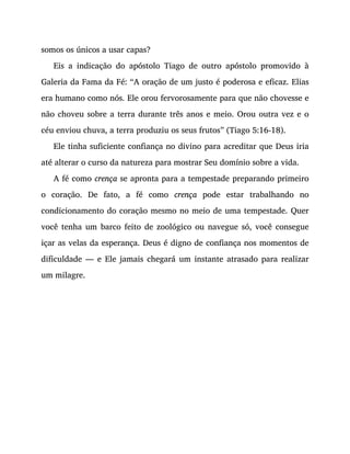 somos os únicos a usar capas?
Eis a indicação do apóstolo Tiago de outro apóstolo promovido à
Galeria da Fama da Fé: “A oração de um justo é poderosa e eficaz. Elias
era humano como nós. Ele orou fervorosamente para que não chovesse e
não choveu sobre a terra durante três anos e meio. Orou outra vez e o
céu enviou chuva, a terra produziu os seus frutos” (Tiago 5:16-18).
Ele tinha suficiente confiança no divino para acreditar que Deus iria
até alterar o curso da natureza para mostrar Seu domínio sobre a vida.
A fé como crença se apronta para a tempestade preparando primeiro
o coração. De fato, a fé como crença pode estar trabalhando no
condicionamento do coração mesmo no meio de uma tempestade. Quer
você tenha um barco feito de zoológico ou navegue só, você consegue
içar as velas da esperança. Deus é digno de confiança nos momentos de
dificuldade — e Ele jamais chegará um instante atrasado para realizar
um milagre.
 