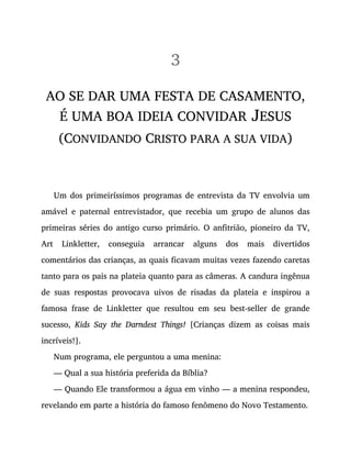 3
AO SE DAR UMA FESTA DE CASAMENTO,
É UMA BOA IDEIA CONVIDAR JESUS
(CONVIDANDO CRISTO PARA A SUA VIDA)
Um dos primeiríssimos programas de entrevista da TV envolvia um
amável e paternal entrevistador, que recebia um grupo de alunos das
primeiras séries do antigo curso primário. O anfitrião, pioneiro da TV,
Art Linkletter, conseguia arrancar alguns dos mais divertidos
comentários das crianças, as quais ficavam muitas vezes fazendo caretas
tanto para os pais na plateia quanto para as câmeras. A candura ingênua
de suas respostas provocava uivos de risadas da plateia e inspirou a
famosa frase de Linkletter que resultou em seu best-seller de grande
sucesso, Kids Say the Darndest Things! [Crianças dizem as coisas mais
incríveis!].
Num programa, ele perguntou a uma menina:
— Qual a sua história preferida da Bíblia?
— Quando Ele transformou a água em vinho — a menina respondeu,
revelando em parte a história do famoso fenômeno do Novo Testamento.
 