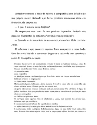 Linkletter conhecia o resto da história e completou-a com detalhes de
sua própria mente. Sabendo que havia preciosos momentos ainda em
formação, ele perguntou:
— E qual é a moral dessa história?
Ela respondeu com mais de um gracioso improviso. Proferiu um
daqueles fragmentos de sabedoria “de uma criança pequena”:
— Quando se faz uma festa de casamento, é uma boa ideia convidar
Jesus.
Já sabemos o que acontece quando Jesus comparece a uma boda.
Uma festa está fadada a acontecer. Segue-se o relato de uma ocorrência
assim do Evangelho de João:
Dois dias depois, houve um casamento no povoado de Caná, na região da Galileia, e a mãe de
Jesus estava ali. Jesus e os seus discípulos também tinham sido convidados para o casamento.
Quando não tinha mais vinho, a mãe de Jesus alertou:
— O vinho acabou.
Jesus respondeu:
— Não é preciso que a senhora diga o que devo fazer. Ainda não chegou a minha hora.
Então ela orientou os empregados:
— Façam o que ele mandar.
Maria era inteligente. Sabia que a única maneira de resolver o que falta em nossa vida, seja
vinho, saúde ou amor, é fazer o que Ele nos manda fazer.
Ali perto estavam seis potes de pedra; em cada um cabiam entre 80 e 120 litros de água. Os
judeus usavam a água que guardavam nesses potes para as cerimônias de purificação. Jesus
disse aos empregados:
— Encham de água estes potes.
Os serviçais eram espertos. Não só obedeciam a Jesus, mas também lhe davam tudo.
Exibiram mais que obediência.
E eles os encheram até a boca. Em seguida Jesus mandou:
— Agora tirem um pouco da água destes potes e levem ao dirigente da festa.
E eles levaram. Então o dirigente da festa provou a água, e a água tinha virado vinho. Não
sabia de onde tinha vindo aquele vinho, mas os empregados sabiam. Por isso, ele chamou o
 