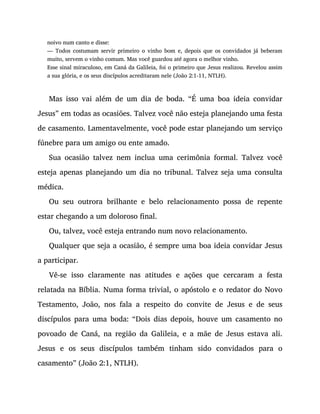 noivo num canto e disse:
— Todos costumam servir primeiro o vinho bom e, depois que os convidados já beberam
muito, servem o vinho comum. Mas você guardou até agora o melhor vinho.
Esse sinal miraculoso, em Caná da Galileia, foi o primeiro que Jesus realizou. Revelou assim
a sua glória, e os seus discípulos acreditaram nele (João 2:1-11, NTLH).
Mas isso vai além de um dia de boda. “É uma boa ideia convidar
Jesus” em todas as ocasiões. Talvez você não esteja planejando uma festa
de casamento. Lamentavelmente, você pode estar planejando um serviço
fúnebre para um amigo ou ente amado.
Sua ocasião talvez nem inclua uma cerimônia formal. Talvez você
esteja apenas planejando um dia no tribunal. Talvez seja uma consulta
médica.
Ou seu outrora brilhante e belo relacionamento possa de repente
estar chegando a um doloroso final.
Ou, talvez, você esteja entrando num novo relacionamento.
Qualquer que seja a ocasião, é sempre uma boa ideia convidar Jesus
a participar.
Vê-se isso claramente nas atitudes e ações que cercaram a festa
relatada na Bíblia. Numa forma trivial, o apóstolo e o redator do Novo
Testamento, João, nos fala a respeito do convite de Jesus e de seus
discípulos para uma boda: “Dois dias depois, houve um casamento no
povoado de Caná, na região da Galileia, e a mãe de Jesus estava ali.
Jesus e os seus discípulos também tinham sido convidados para o
casamento” (João 2:1, NTLH).
 