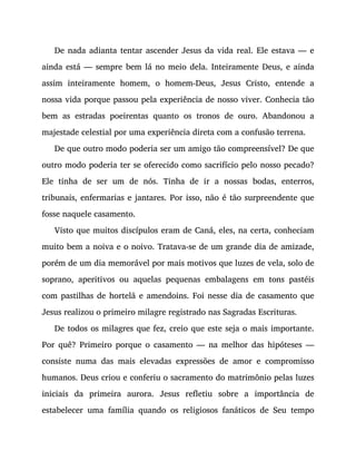 De nada adianta tentar ascender Jesus da vida real. Ele estava — e
ainda está — sempre bem lá no meio dela. Inteiramente Deus, e ainda
assim inteiramente homem, o homem-Deus, Jesus Cristo, entende a
nossa vida porque passou pela experiência de nosso viver. Conhecia tão
bem as estradas poeirentas quanto os tronos de ouro. Abandonou a
majestade celestial por uma experiência direta com a confusão terrena.
De que outro modo poderia ser um amigo tão compreensível? De que
outro modo poderia ter se oferecido como sacrifício pelo nosso pecado?
Ele tinha de ser um de nós. Tinha de ir a nossas bodas, enterros,
tribunais, enfermarias e jantares. Por isso, não é tão surpreendente que
fosse naquele casamento.
Visto que muitos discípulos eram de Caná, eles, na certa, conheciam
muito bem a noiva e o noivo. Tratava-se de um grande dia de amizade,
porém de um dia memorável por mais motivos que luzes de vela, solo de
soprano, aperitivos ou aquelas pequenas embalagens em tons pastéis
com pastilhas de hortelã e amendoins. Foi nesse dia de casamento que
Jesus realizou o primeiro milagre registrado nas Sagradas Escrituras.
De todos os milagres que fez, creio que este seja o mais importante.
Por quê? Primeiro porque o casamento — na melhor das hipóteses —
consiste numa das mais elevadas expressões de amor e compromisso
humanos. Deus criou e conferiu o sacramento do matrimônio pelas luzes
iniciais da primeira aurora. Jesus refletiu sobre a importância de
estabelecer uma família quando os religiosos fanáticos de Seu tempo
 