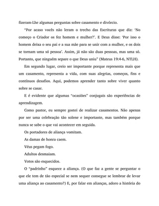fizeram-Lhe algumas perguntas sobre casamento e divórcio.
“Por acaso vocês não leram o trecho das Escrituras que diz: ‘No
começo o Criador os fez homem e mulher?’. E Deus disse: ‘Por isso o
homem deixa o seu pai e a sua mãe para se unir com a mulher, e os dois
se tornam uma só pessoa’. Assim, já não são duas pessoas, mas uma só.
Portanto, que ninguém separe o que Deus uniu” (Mateus 19:4-6, NTLH).
Em segundo lugar, creio ser importante porque representa mais que
um casamento, representa a vida, com suas alegrias, começos, fins e
contínuos desafios. Aqui, podemos aprender tanto sobre viver quanto
sobre se casar.
E é evidente que algumas “ocasiões” conjugais são experiências de
aprendizagem.
Como pastor, eu sempre gostei de realizar casamentos. Não apenas
por ser uma celebração tão solene e importante, mas também porque
nunca se sabe o que vai acontecer em seguida.
Os portadores de aliança vomitam.
As damas de honra caem.
Véus pegam fogo.
Adultos desmaiam.
Votos são esquecidos.
O “padrinho” esquece a aliança. (O que faz a gente se perguntar o
que ele tem de tão especial se nem sequer consegue se lembrar de levar
uma aliança ao casamento?) E, por falar em alianças, adoro a história do
 