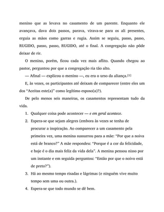 1.
2.
3.
4.
menino que as levava no casamento de um parente. Enquanto ele
avançava, dava dois passos, parava, virava-se para os ali presentes,
erguia as mãos como garras e rugia. Assim se seguiu, passo, passo,
RUGIDO, passo, passo, RUGIDO, até o final. A congregação não pôde
deixar de rir.
O menino, porém, ficou cada vez mais aflito. Quando chegou ao
pastor, perguntou por que a congregação ria tão alto.
— Afinal — explicou o menino —, eu era o urso da aliança.[1]
E, às vezes, os participantes até deixam de comparecer (entre eles um
dos “Aceitas este(a)” como legítimo esposo(a)?).
De pelo menos seis maneiras, os casamentos representam tudo da
vida.
Qualquer coisa pode acontecer — e em geral acontece.
Espera-se que sejam alegres (embora às vezes se tenha de
procurar a inspiração. Ao comparecer a um casamento pela
primeira vez, uma menina sussurrou para a mãe: “Por que a noiva
está de branco?” A mãe respondeu: “Porque é a cor da felicidade,
e hoje é o dia mais feliz da vida dela”. A menina pensou nisso por
um instante e em seguida perguntou: “Então por que o noivo está
de preto?”).
Há ao mesmo tempo risadas e lágrimas (e ninguém vive muito
tempo sem uma ou outra.).
Espera-se que todo mundo se dê bem.
 