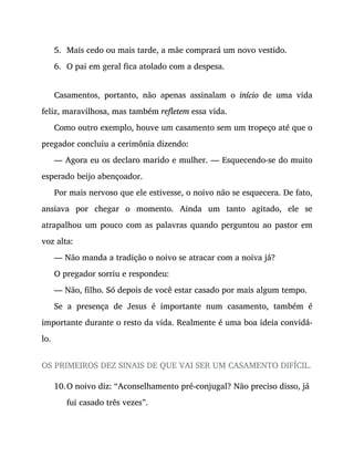 5.
6.
10.
Mais cedo ou mais tarde, a mãe comprará um novo vestido.
O pai em geral fica atolado com a despesa.
Casamentos, portanto, não apenas assinalam o início de uma vida
feliz, maravilhosa, mas também refletem essa vida.
Como outro exemplo, houve um casamento sem um tropeço até que o
pregador concluiu a cerimônia dizendo:
— Agora eu os declaro marido e mulher. — Esquecendo-se do muito
esperado beijo abençoador.
Por mais nervoso que ele estivesse, o noivo não se esquecera. De fato,
ansiava por chegar o momento. Ainda um tanto agitado, ele se
atrapalhou um pouco com as palavras quando perguntou ao pastor em
voz alta:
— Não manda a tradição o noivo se atracar com a noiva já?
O pregador sorriu e respondeu:
— Não, filho. Só depois de você estar casado por mais algum tempo.
Se a presença de Jesus é importante num casamento, também é
importante durante o resto da vida. Realmente é uma boa ideia convidá-
lo.
OS PRIMEIROS DEZ SINAIS DE QUE VAI SER UM CASAMENTO DIFÍCIL.
O noivo diz: “Aconselhamento pré-conjugal? Não preciso disso, já
fui casado três vezes”.
 