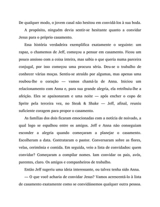 De qualquer modo, o jovem casal não hesitou em convidá-los à sua boda.
A propósito, ninguém devia sentir-se hesitante quanto a convidar
Jesus para o próprio casamento.
Essa história verdadeira exemplifica exatamente o seguinte: um
rapaz, o chamemos de Jeff, começou a pensar em casamento. Ficou um
pouco ansioso com a coisa inteira, mas sabia o que queria numa parceira
conjugal, por isso começou uma procura séria. Deu-se o trabalho de
conhecer várias moças. Sentiu-se atraído por algumas, mas apenas uma
roubou-lhe o coração — vamos chamá-la de Anna. Iniciou um
relacionamento com Anna e, para sua grande alegria, ela retribuiu-lhe a
afeição. Eles se apaixonaram e uma noite — após encher o copo de
Sprite pela terceira vez, no Steak & Shake — Jeff, afinal, reuniu
suficiente coragem para propor o casamento.
As famílias dos dois ficaram emocionadas com a notícia de noivado, a
qual logo se espalhou entre os amigos. Jeff e Anna não conseguiam
esconder a alegria quando começaram a planejar o casamento.
Escolheram a data. Contrataram o pastor. Conversaram sobre as flores,
velas, cerimônia e comida. Em seguida, veio a lista de convidados: quem
convidar? Começaram a compilar nomes. Iam convidar os pais, avós,
parentes, claro. Os amigos e companheiros de trabalho.
Então Jeff sugeriu uma ideia interessante, ou talvez tenha sido Anna.
— O que você acharia de convidar Jesus? Vamos acrescentá-lo à lista
de casamento exatamente como se convidássemos qualquer outra pessoa.
 