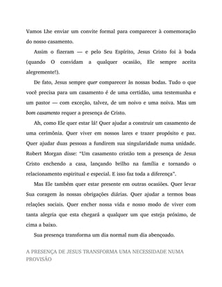 Vamos Lhe enviar um convite formal para comparecer à comemoração
do nosso casamento.
Assim o fizeram — e pelo Seu Espírito, Jesus Cristo foi à boda
(quando O convidam a qualquer ocasião, Ele sempre aceita
alegremente!).
De fato, Jesus sempre quer comparecer às nossas bodas. Tudo o que
você precisa para um casamento é de uma certidão, uma testemunha e
um pastor — com exceção, talvez, de um noivo e uma noiva. Mas um
bom casamento requer a presença de Cristo.
Ah, como Ele quer estar lá! Quer ajudar a construir um casamento de
uma cerimônia. Quer viver em nossos lares e trazer propósito e paz.
Quer ajudar duas pessoas a fundirem sua singularidade numa unidade.
Robert Morgan disse: “Um casamento cristão tem a presença de Jesus
Cristo enchendo a casa, lançando brilho na família e tornando o
relacionamento espiritual e especial. E isso faz toda a diferença”.
Mas Ele também quer estar presente em outras ocasiões. Quer levar
Sua coragem às nossas obrigações diárias. Quer ajudar a termos boas
relações sociais. Quer encher nossa vida e nosso modo de viver com
tanta alegria que esta chegará a qualquer um que esteja próximo, de
cima a baixo.
Sua presença transforma um dia normal num dia abençoado.
A PRESENÇA DE JESUS TRANSFORMA UMA NECESSIDADE NUMA
PROVISÃO
 