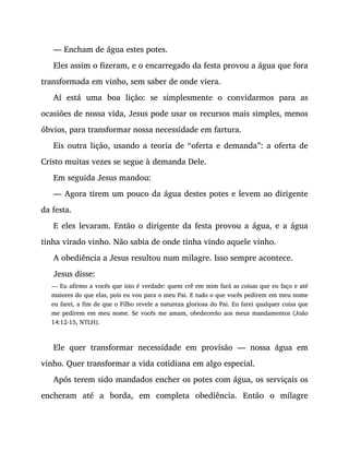 — Encham de água estes potes.
Eles assim o fizeram, e o encarregado da festa provou a água que fora
transformada em vinho, sem saber de onde viera.
Aí está uma boa lição: se simplesmente o convidarmos para as
ocasiões de nossa vida, Jesus pode usar os recursos mais simples, menos
óbvios, para transformar nossa necessidade em fartura.
Eis outra lição, usando a teoria de “oferta e demanda”: a oferta de
Cristo muitas vezes se segue à demanda Dele.
Em seguida Jesus mandou:
— Agora tirem um pouco da água destes potes e levem ao dirigente
da festa.
E eles levaram. Então o dirigente da festa provou a água, e a água
tinha virado vinho. Não sabia de onde tinha vindo aquele vinho.
A obediência a Jesus resultou num milagre. Isso sempre acontece.
Jesus disse:
— Eu afirmo a vocês que isto é verdade: quem crê em mim fará as coisas que eu faço e até
maiores do que elas, pois eu vou para o meu Pai. E tudo o que vocês pedirem em meu nome
eu farei, a fim de que o Filho revele a natureza gloriosa do Pai. Eu farei qualquer coisa que
me pedirem em meu nome. Se vocês me amam, obedecerão aos meus mandamentos (João
14:12-15, NTLH).
Ele quer transformar necessidade em provisão — nossa água em
vinho. Quer transformar a vida cotidiana em algo especial.
Após terem sido mandados encher os potes com água, os serviçais os
encheram até a borda, em completa obediência. Então o milagre
 