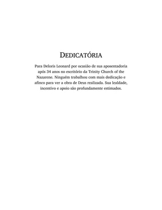 DEDICATÓRIA
Para Deloris Leonard por ocasião de sua aposentadoria
após 34 anos no escritório da Trinity Church of the
Nazarene. Ninguém trabalhou com mais dedicação e
afinco para ver a obra de Deus realizada. Sua lealdade,
incentivo e apoio são profundamente estimados.
 