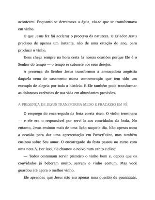 aconteceu. Enquanto se derramava a água, via-se que se transformava
em vinho.
O que Jesus fez foi acelerar o processo da natureza. O Criador Jesus
precisou de apenas um instante, não de uma estação do ano, para
produzir o vinho.
Deus chega sempre na hora certa às nossas ocasiões porque Ele é o
Senhor do tempo — o tempo se submete aos seus desejos.
A presença do Senhor Jesus transformou a ameaçadora angústia
daquela cena de casamento numa comemoração que tem sido um
exemplo de alegria por toda a história. E Ele também pode transformar
as dolorosas carências de sua vida em abundantes provisões.
A PRESENÇA DE JESUS TRANSFORMA MEDO E FRACASSO EM FÉ
O emprego do encarregado da festa corria risco. O vinho terminara
— e ele era o responsável por servi-lo aos convidados da boda. No
entanto, Jesus ensinou mais de uma lição naquele dia. Não apenas usou
a ocasião para dar uma apresentação em PowerPoint, mas também
ensinou sobre Seu amor. O encarregado da festa passou no curso com
uma nota A. Por isso, ele chamou o noivo num canto e disse:
— Todos costumam servir primeiro o vinho bom e, depois que os
convidados já beberam muito, servem o vinho comum. Mas você
guardou até agora o melhor vinho.
Ele aprendeu que Jesus não era apenas uma questão de quantidade,
 