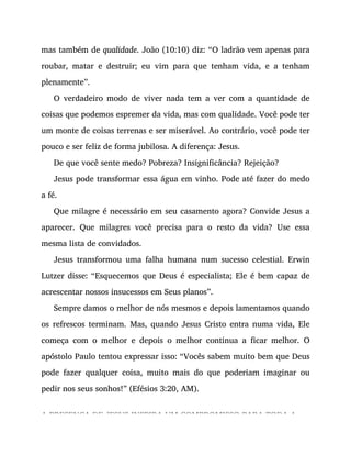 mas também de qualidade. João (10:10) diz: “O ladrão vem apenas para
roubar, matar e destruir; eu vim para que tenham vida, e a tenham
plenamente”.
O verdadeiro modo de viver nada tem a ver com a quantidade de
coisas que podemos espremer da vida, mas com qualidade. Você pode ter
um monte de coisas terrenas e ser miserável. Ao contrário, você pode ter
pouco e ser feliz de forma jubilosa. A diferença: Jesus.
De que você sente medo? Pobreza? Insignificância? Rejeição?
Jesus pode transformar essa água em vinho. Pode até fazer do medo
a fé.
Que milagre é necessário em seu casamento agora? Convide Jesus a
aparecer. Que milagres você precisa para o resto da vida? Use essa
mesma lista de convidados.
Jesus transformou uma falha humana num sucesso celestial. Erwin
Lutzer disse: “Esquecemos que Deus é especialista; Ele é bem capaz de
acrescentar nossos insucessos em Seus planos”.
Sempre damos o melhor de nós mesmos e depois lamentamos quando
os refrescos terminam. Mas, quando Jesus Cristo entra numa vida, Ele
começa com o melhor e depois o melhor continua a ficar melhor. O
apóstolo Paulo tentou expressar isso: “Vocês sabem muito bem que Deus
pode fazer qualquer coisa, muito mais do que poderiam imaginar ou
pedir nos seus sonhos!” (Efésios 3:20, AM).
A PRESENÇA DE JESUS INSPIRA UM COMPROMISSO PARA TODA A
 