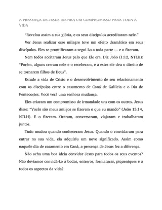 A PRESENÇA DE JESUS INSPIRA UM COMPROMISSO PARA TODA A
VIDA
“Revelou assim a sua glória, e os seus discípulos acreditaram nele.”
Ver Jesus realizar esse milagre teve um efeito dramático em seus
discípulos. Eles se prontificaram a segui-Lo a toda parte — e o fizeram.
Nem todos aceitaram Jesus pelo que Ele era. Diz João (1:12, NTLH):
“Porém, alguns creram nele e o receberam, e a estes ele deu o direito de
se tornarem filhos de Deus”.
Estude a vida de Cristo e o desenvolvimento de seu relacionamento
com os discípulos entre o casamento de Caná de Galileia e o Dia de
Pentecostes. Você verá uma senhora mudança.
Eles criaram um compromisso de irmandade uns com os outros. Jesus
disse: “Vocês são meus amigos se fizerem o que eu mando” (João 15:14,
NTLH). E o fizeram. Oraram, conversaram, viajaram e trabalharam
juntos.
Tudo mudou quando conheceram Jesus. Quando o convidaram para
entrar na sua vida, ela adquiriu um novo significado. Assim como
naquele dia de casamento em Caná, a presença de Jesus fez a diferença.
Não acha uma boa ideia convidar Jesus para todos os seus eventos?
Não devíamos convidá-Lo a bodas, enterros, formaturas, piqueniques e a
todos os aspectos da vida?
 
