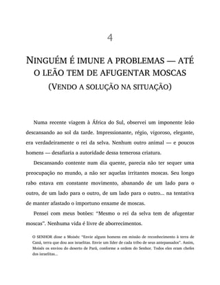 4
NINGUÉM É IMUNE A PROBLEMAS — ATÉ
O LEÃO TEM DE AFUGENTAR MOSCAS
(VENDO A SOLUÇÃO NA SITUAÇÃO)
Numa recente viagem à África do Sul, observei um imponente leão
descansando ao sol da tarde. Impressionante, régio, vigoroso, elegante,
era verdadeiramente o rei da selva. Nenhum outro animal — e poucos
homens — desafiaria a autoridade dessa temerosa criatura.
Descansando contente num dia quente, parecia não ter sequer uma
preocupação no mundo, a não ser aquelas irritantes moscas. Seu longo
rabo estava em constante movimento, abanando de um lado para o
outro, de um lado para o outro, de um lado para o outro... na tentativa
de manter afastado o importuno enxame de moscas.
Pensei com meus botões: “Mesmo o rei da selva tem de afugentar
moscas”. Nenhuma vida é livre de aborrecimentos.
O SENHOR disse a Moisés: “Envie alguns homens em missão de reconhecimento à terra de
Caná, terra que dou aos israelitas. Envie um líder de cada tribo de seus antepassados”. Assim,
Moisés os enviou do deserto de Parã, conforme a ordem do Senhor. Todos eles eram chefes
dos israelitas...
 