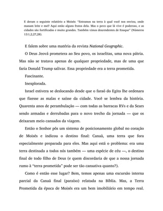 E deram o seguinte relatório a Moisés: “Entramos na terra à qual você nos enviou, onde
manam leite e mel! Aqui estão alguns frutos dela. Mas o povo que lá vive é poderoso, e as
cidades são fortificadas e muito grandes. Também vimos descendentes de Enaque” (Números
13:1,2,27,28).
E falem sobre uma matéria da revista National Geographic.
O Deus Jeová prometera ao Seu povo, os israelitas, uma nova pátria.
Mas não se tratava apenas de qualquer propriedade, mas de uma que
faria Donald Trump salivar. Essa propriedade era a terra prometida.
Fascinante.
Inexplorada.
Israel estivera se deslocando desde que o faraó do Egito lhe ordenara
que fizesse as malas e saísse da cidade. Você se lembra da história.
Quarenta anos de perambulação — com todas as barracas RVs e da Sears
sendo armadas e derrubadas para o novo trecho da jornada — que os
deixaram meio cansados da viagem.
Então o Senhor pôs um sistema de posicionamento global no coração
de Moisés e indicou o destino final: Canaã, uma terra que fora
especialmente preparada para eles. Mas aqui está o problema: era uma
terra destinada a todos nós também — uma espécie de céu —, o destino
final de todo filho de Deus (e quem discordaria de que a nossa jornada
rumo à “terra prometida” pode ser tão cansativa quanto?).
Como é então esse lugar? Bem, temos apenas uma excursão interna
parcial da Canaã final (paraíso) relatada na Bíblia. Mas, a Terra
Prometida da época de Moisés era um bem imobiliário em tempo real.
 