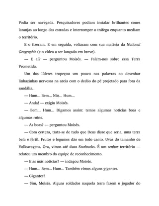 Podia ser navegada. Pesquisadores podiam instalar brilhantes cones
laranjas ao longo das estradas e interromper o tráfego enquanto mediam
o território.
E o fizeram. E em seguida, voltaram com sua matéria da National
Geographic (e o vídeo a ser lançado em breve).
— E aí? — perguntou Moisés. — Falem-nos sobre essa Terra
Prometida.
Um dos líderes tropeçou um pouco nas palavras ao desenhar
linhazinhas nervosas na areia com o dedão do pé projetado para fora da
sandália.
— Hum... Bem... Nós... Hum...
— Anda! — exigiu Moisés.
— Bem... Hum... Digamos assim: temos algumas notícias boas e
algumas ruins.
— As boas? — perguntou Moisés.
— Com certeza, trata-se de tudo que Deus disse que seria, uma terra
bela e fértil. Frutos e legumes dão em todo canto. Uvas do tamanho de
Volkswagens. Ora, vimos até duas Starbucks. É um senhor território —
relatou um membro da equipe de reconhecimento.
— E as más notícias? — indagou Moisés.
— Hum... Bem... Hum... Também vimos alguns gigantes.
— Gigantes?
— Sim, Moisés. Alguns soldados naquela terra fazem o jogador do
 