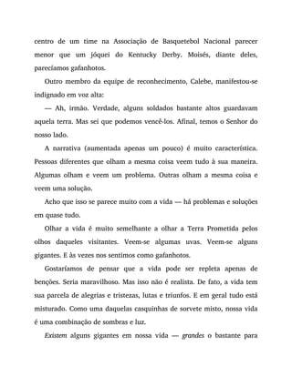 centro de um time na Associação de Basquetebol Nacional parecer
menor que um jóquei do Kentucky Derby. Moisés, diante deles,
parecíamos gafanhotos.
Outro membro da equipe de reconhecimento, Calebe, manifestou-se
indignado em voz alta:
— Ah, irmão. Verdade, alguns soldados bastante altos guardavam
aquela terra. Mas sei que podemos vencê-los. Afinal, temos o Senhor do
nosso lado.
A narrativa (aumentada apenas um pouco) é muito característica.
Pessoas diferentes que olham a mesma coisa veem tudo à sua maneira.
Algumas olham e veem um problema. Outras olham a mesma coisa e
veem uma solução.
Acho que isso se parece muito com a vida — há problemas e soluções
em quase tudo.
Olhar a vida é muito semelhante a olhar a Terra Prometida pelos
olhos daqueles visitantes. Veem-se algumas uvas. Veem-se alguns
gigantes. E às vezes nos sentimos como gafanhotos.
Gostaríamos de pensar que a vida pode ser repleta apenas de
benções. Seria maravilhoso. Mas isso não é realista. De fato, a vida tem
sua parcela de alegrias e tristezas, lutas e triunfos. E em geral tudo está
misturado. Como uma daquelas casquinhas de sorvete misto, nossa vida
é uma combinação de sombras e luz.
Existem alguns gigantes em nossa vida — grandes o bastante para
 