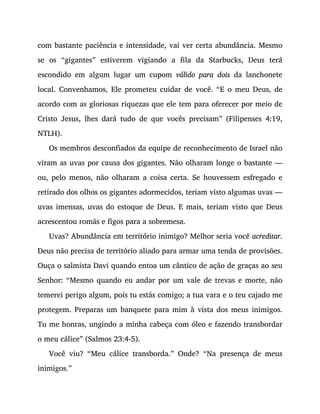 com bastante paciência e intensidade, vai ver certa abundância. Mesmo
se os “gigantes” estiverem vigiando a fila da Starbucks, Deus terá
escondido em algum lugar um cupom válido para dois da lanchonete
local. Convenhamos, Ele prometeu cuidar de você. “E o meu Deus, de
acordo com as gloriosas riquezas que ele tem para oferecer por meio de
Cristo Jesus, lhes dará tudo de que vocês precisam” (Filipenses 4:19,
NTLH).
Os membros desconfiados da equipe de reconhecimento de Israel não
viram as uvas por causa dos gigantes. Não olharam longe o bastante —
ou, pelo menos, não olharam a coisa certa. Se houvessem esfregado e
retirado dos olhos os gigantes adormecidos, teriam visto algumas uvas —
uvas imensas, uvas do estoque de Deus. E mais, teriam visto que Deus
acrescentou romãs e figos para a sobremesa.
Uvas? Abundância em território inimigo? Melhor seria você acreditar.
Deus não precisa de território aliado para armar uma tenda de provisões.
Ouça o salmista Davi quando entoa um cântico de ação de graças ao seu
Senhor: “Mesmo quando eu andar por um vale de trevas e morte, não
temerei perigo algum, pois tu estás comigo; a tua vara e o teu cajado me
protegem. Preparas um banquete para mim à vista dos meus inimigos.
Tu me honras, ungindo a minha cabeça com óleo e fazendo transbordar
o meu cálice” (Salmos 23:4-5).
Você viu? “Meu cálice transborda.” Onde? “Na presença de meus
inimigos.”
AS UVAS DA AFIRMAÇÃO
 