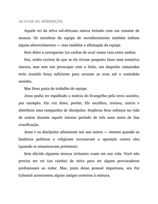 AS UVAS DA AFIRMAÇÃO
Aquele rei da selva sul-africano estava irritado com um enxame de
moscas. Os membros da equipe de reconhecimento também tinham
alguns aborrecimentos — mas também a afirmação da equipe.
Dois deles a carregaram [os cachos de uva] numa vara entre ambos.
Ora, tenho certeza de que se ele tivesse proposto fazer uma tentativa
sincera, mas sem nos preocupar com o êxito, um daqueles camaradas
teria reunido força suficiente para arrastar as uvas até o caminhão
sozinho.
Mas Deus gosta de trabalho de equipe.
Jesus podia ter espalhado a notícia do Evangelho pela terra sozinho,
por exemplo. Em vez disso, porém, Ele escolheu, treinou, nutriu e
distribuiu uma companhia de discípulos. Duplicou Seus esforços na vida
de outros durante aquele intenso período de três anos antes de Sua
crucificação.
Jesus e os discípulos afirmaram uns aos outros — mesmo quando os
fanáticos políticos e religiosos recrutavam a oposição contra eles
(quando se enxameavam próximos).
Sem dúvida algumas moscas irritantes voam em sua vida. Você não
precisa ser rei (ou rainha) da selva para ter alguns provocadores
profissionais ao redor. Mas, junto desse pessoal importuno, seu Pai
Celestial acrescentou alguns amigos certeiros à mistura.
 