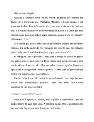 Não se sente alegre?
Quando o apóstolo Paulo enviou ordem de prisão aos cristãos em
Éfeso, ele a transmitiu por WhatsApp: “Tíquico, o irmão amado e fiel
servo do Senhor, lhes informará tudo, para que vocês também saibam
qual é a minha situação e o que estou fazendo. Enviei-o a vocês por essa
mesma razão, para que saibam como estamos e para que ele os encoraje”
(Efésios 6:21,22).
É evidente que Paulo tinha um amigo certeiro, mesmo em território
inimigo. Um embaixador do céu nomeado por espírito que, nas palavras
dele: “saiba qual é a minha situação e o que estou fazendo”.
O timing de Deus é perfeito. Junto com o tempo de Paulo na prisão
por crimes que ele não cometeu, Deus enviou uma equipe de apoio para
confirmá-lo e ficar com ele. Olhe ao redor. Haverá alguém disposto a
ajudar-lhe a carregar esse “cabo de guerra” — esse ônus da prova de que
Cristo está suprindo suas necessidades.
Calebe tinha Josué. Ele estava do outro lado do cabo. Aquelas uvas
teriam sido transportadas sozinhas... mas Deus sabia que Calebe
precisava de um amigo certeiro.
AS UVAS DA ADMINISTRAÇÃO
Deus não é apenas o Criador, mas também o Fornecedor. Tem um
cacho inteiro de uvas para você. A amorosa missão Dele é administrá-las
em sua vida. Seguem-se dois destaques espirituais:
 